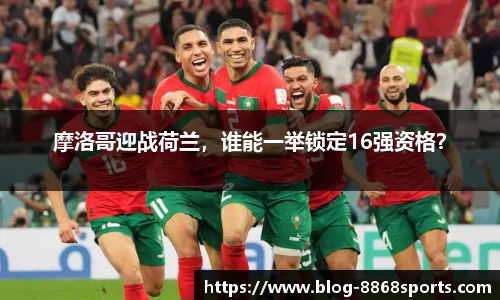 摩洛哥迎战荷兰，谁能一举锁定16强资格？