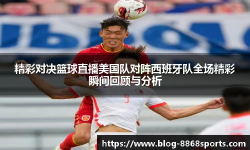 精彩对决篮球直播美国队对阵西班牙队全场精彩瞬间回顾与分析