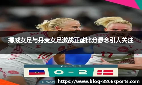 挪威女足与丹麦女足激战正酣比分悬念引人关注