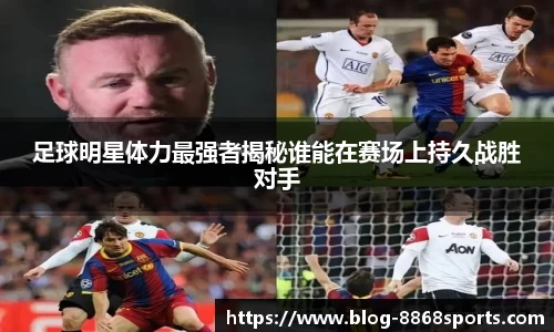 足球明星体力最强者揭秘谁能在赛场上持久战胜对手