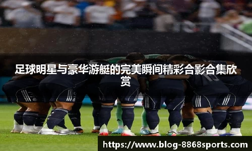 足球明星与豪华游艇的完美瞬间精彩合影合集欣赏