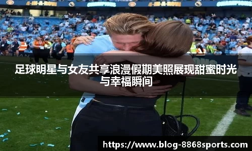 足球明星与女友共享浪漫假期美照展现甜蜜时光与幸福瞬间